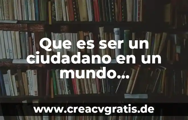 Que es crear un buen ciudadano 8 Que es ser un ciudadano en un mundo globalizado