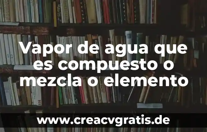 Que es un compuesto y un ejemplo 3 Vapor de agua que es compuesto o mezcla o elemento